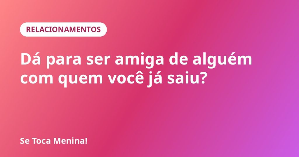 Dá para ser amiga de alguém com quem você já saiu?